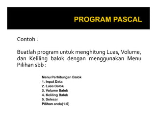 Contoh :
Buatlah program untuk menghitung Luas, Volume,
dan Keliling balok dengan menggunakan Menu
Pilihan sbb :
Menu Perhitungan Balok
1. Input Data
2. Luas Balok
3. Volume Balok
4. Keliling Balok
5. Selesai
Pilihan anda(1-5)

 