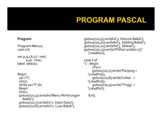 Program
Program Menu1;
uses crt;
var p,q,r,k,v,l : real;
x,ya : char;
label selesai;
Begin
ya:='Y';
clrscr;
while ya='Y' do
Begin
clrscr;
gotoxy(20,5);writeln('Menu Perhitungan
Balok');
gotoxy(20,7);writeln('1. Input Data');
gotoxy(20,8);writeln('2. Luas Balok');

gotoxy(20,9);writeln('3. Volume Balok');
gotoxy(20,10);writeln('4. Keliling Balok');
gotoxy(20,11);writeln('5. Selesai');
gotoxy(20,13);write('Pilihan anda(1-5)?
');readln(x);
case x of
'1' : Begin
clrscr;
gotoxy(20,7);write('Panjang =
');readln(p);
gotoxy(20,8);write('Lebar =
');readln(q);
gotoxy(20,9);write('Tinggi =
');readln(r);
End;

 