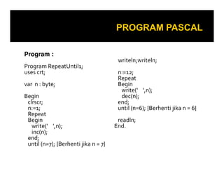 Program :
Program RepeatUntil1;
uses crt;
var n : byte;
Begin
clrscr;
n:=1;
Repeat
Begin
write(' ',n);
inc(n);
end;
until (n=7); {Berhenti jika n = 7}

writeln;writeln;
n:=12;
Repeat
Begin
write(' ',n);
dec(n);
end;
until (n=6); {Berhenti jika n = 6}
readln;
End.

 