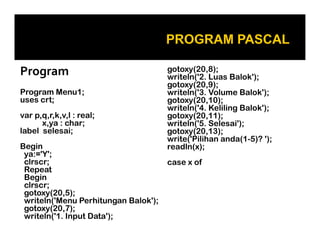 Program
Program Menu1;
uses crt;
var p,q,r,k,v,l : real;
x,ya : char;
label selesai;
Begin
ya:='Y';
clrscr;
Repeat
Begin
clrscr;
gotoxy(20,5);
writeln('Menu Perhitungan Balok');
gotoxy(20,7);
writeln('1. Input Data');

gotoxy(20,8);
writeln('2. Luas Balok');
gotoxy(20,9);
writeln('3. Volume Balok');
gotoxy(20,10);
writeln('4. Keliling Balok');
gotoxy(20,11);
writeln('5. Selesai');
gotoxy(20,13);
write('Pilihan anda(1-5)? ');
readln(x);
case x of

 