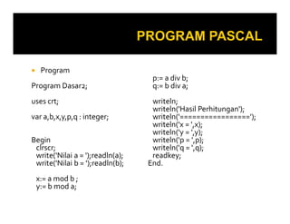 Program
Program Dasar2;
uses crt;
var a,b,x,y,p,q : integer;
Begin
clrscr;
write('Nilai a = ');readln(a);
write('Nilai b = ');readln(b);
x:= a mod b ;
y:= b mod a;

p:= a div b;
q:= b div a;
writeln;
writeln('Hasil Perhitungan');
writeln('=================');
writeln('x = ',x);
writeln('y = ',y);
writeln('p = ',p);
writeln('q = ',q);
readkey;
End.

 