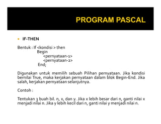 IF-THEN
Bentuk : If <kondisi > then
Begin
<pernyataan-1>
<pernyataan-2>
End;
Digunakan untuk memilih sebuah Pilihan pernyataan. Jika kondisi
bernilai True, maka kerjakan pernyataan dalam blok Begin-End. Jika
salah, kerjakan pernyataan selanjutnya.
Contoh :
Tentukan 3 buah bil. n, x, dan y. Jika x lebih besar dari n, ganti nilai x
menjadi nilai n. Jika y lebih kecil dari n, ganti nilai y menjadi nilai n.

 