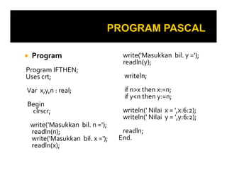Program

write('Masukkan bil. y =');
readln(y);

Program IFTHEN;
Uses crt;

writeln;

Var x,y,n : real;

if n>x then x:=n;
if y<n then y:=n;

Begin
clrscr;
write('Masukkan bil. n =');
readln(n);
write('Masukkan bil. x =');
readln(x);

writeln(' Nilai x = ',x:6:2);
writeln(' Nilai y = ',y:6:2);
readln;
End.

 