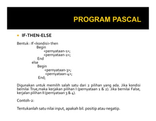 IF-THEN-ELSE
Bentuk : If <kondisi> then
Begin
<pernyataan-1>;
<pernyataan-2>;
End
else
Begin
<pernyataan-3>;
<pernyataan-4>;
End;
Digunakan untuk memilih salah satu dari 2 pilihan yang ada. Jika kondisi
bernilai True,maka kerjakan pilihan I (pernyataan 1 & 2). Jika bernilai False,
kerjalan pilihan II (pernyataan 3 & 4).

Contoh-2:
Tentukanlah satu nilai input, apakah bil. positip atau negatip.

 