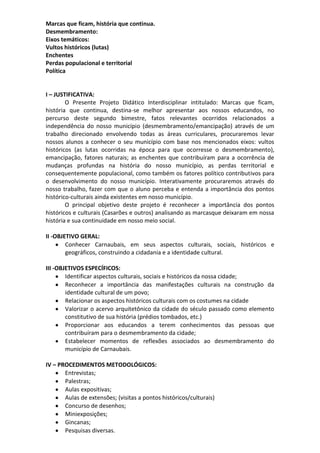 Marcas que ficam, história que continua.
Desmembramento:
Eixos temáticos:
Vultos históricos (lutas)
Enchentes
Perdas populacional e territorial
Política
I – JUSTIFICATIVA:
O Presente Projeto Didático Interdisciplinar intitulado: Marcas que ficam,
história que continua, destina-se melhor apresentar aos nossos educandos, no
percurso deste segundo bimestre, fatos relevantes ocorridos relacionados a
independência do nosso município (desmembramento/emancipação) através de um
trabalho direcionado envolvendo todas as áreas curriculares, procuraremos levar
nossos alunos a conhecer o seu município com base nos mencionados eixos: vultos
históricos (as lutas ocorridas na época para que ocorresse o desmembramento),
emancipação, fatores naturais; as enchentes que contribuíram para a ocorrência de
mudanças profundas na história do nosso município, as perdas territorial e
consequentemente populacional, como também os fatores político contributivos para
o desenvolvimento do nosso município. Interativamente procuraremos através do
nosso trabalho, fazer com que o aluno perceba e entenda a importância dos pontos
histórico-culturais ainda existentes em nosso município.
O principal objetivo deste projeto é reconhecer a importância dos pontos
históricos e culturais (Casarões e outros) analisando as marcasque deixaram em nossa
história e sua continuidade em nosso meio social.
II -OBJETIVO GERAL:
Conhecer Carnaubais, em seus aspectos culturais, sociais, históricos e
geográficos, construindo a cidadania e a identidade cultural.
III -OBJETIVOS ESPECÍFICOS:
Identificar aspectos culturais, sociais e históricos da nossa cidade;
Reconhecer a importância das manifestações culturais na construção da
identidade cultural de um povo;
Relacionar os aspectos históricos culturais com os costumes na cidade
Valorizar o acervo arquitetônico da cidade do século passado como elemento
constitutivo de sua história (prédios tombados, etc.)
Proporcionar aos educandos a terem conhecimentos das pessoas que
contribuíram para o desmembramento da cidade;
Estabelecer momentos de reflexões associados ao desmembramento do
município de Carnaubais.
IV – PROCEDIMENTOS METODOLÓGICOS:
Entrevistas;
Palestras;
Aulas expositivas;
Aulas de extensões; (visitas a pontos históricos/culturais)
Concurso de desenhos;
Miniexposições;
Gincanas;
Pesquisas diversas.
 