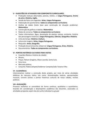 V – SUGESTÕES DE ATIVIDADES POR COMPONETES CURRICULARES:
Produções textuais (descrições, poesias, relatos...): Língua Portuguesa, Ensino
da arte e História, Inglês.
Sessão de fotos com legendas: Artes, Língua Portuguesa.
Elaboração de questionários: todos os componentes curriculares
Análise de dados (texto base para construção de situação problema):
Matemática
Construção de gráficos e tabelas: Matemática
Rodas de conversa: Todos os componentes curriculares
Textos informativos: Água, devastação de plantas nativas, enchente, história
dos personagens históricos: Língua Portuguesa, Ciências, Geografia e História.
Linha do tempo: História e Cultura.
Leitura de imagens: Artes, Língua Portuguesa.
Maquetes: Artes, Geografia.
Produção de jornal escrito, telejornal: Língua Portuguesa, Artes, História.
Documentários: Todos os componentes curriculares.
VI - PONTOS HISTÓRICO CULTURAIS PARA VISITAS
Casarões (Relata a história da cidade)
Museu;
Praças: Nelson Gregório, Olavo Lacerda, Santa luzia.
Feira livre;
Mercado público;
Conjunto: Núbia Lafayete/Valdemar Campielo/João Teixeira Filho
VII - CULMINÂNCIA:
Intencionamos realizar a conclusão deste projeto, por meio de várias atividades
didáticas de natureza lúdica, tais como: dramatizações teatrais, apresentações
musicais, turismo (visitas a pontos históricos culturais de nossa cidade), recitais
poéticos.
VIII –AVALIAÇÃO:
Processo avaliativo se consolidará de forma contínua, qualitativa e quantitativa,
levando em consideração o desempenho acadêmico dos discentes, associados as
atividades propostas sejam elas de cunho individual ou grupal
 