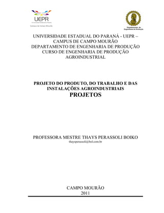 C   a   m   p   u   s   d   e   C   a   m   p   o   M   o   u   r   ã   o




     UNIVERSIDADE ESTADUAL DO PARANÁ - UEPR –
            CAMPUS DE CAMPO MOURÃO
    DEPARTAMENTO DE ENGENHARIA DE PRODUÇÃO
        CURSO DE ENGENHARIA DE PRODUÇÃO
                 AGROINDUSTRIAL




            PROJETO DO PRODUTO, DO TRABALHO E DAS
                INSTALAÇÕES AGROINDUSTRIAIS
                                                                            PROJETOS




            PROFESSORA MESTRE THAYS PERASSOLI BOIKO
                                                                            thaysperassoli@bol.com.br




                                                                            CAMPO MOURÃO
                                                                                2011
                                                                                                        1
 