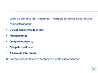 Cabe ao Gerente de Projeto ter incorporado como característica
  comportamentais:
• O estabelecimento de metas;

• Planejamento;

• Comprometimento;

• Zelo pela qualidade;

• A busca de informação;

Tais características também compõem o perfil empreendedor.


                                                                   9
 