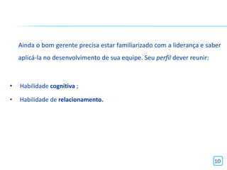 Ainda o bom gerente precisa estar familiarizado com a liderança e saber
    aplicá-la no desenvolvimento de sua equipe. Seu perfil dever reunir:



•   Habilidade cognitiva ;

•   Habilidade de relacionamento.




                                                                           10
 
