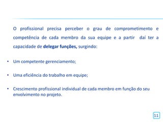 O profissional precisa perceber o grau de comprometimento e
  competência de cada membro da sua equipe e a partir daí ter a
  capacidade de delegar funções, surgindo:


• Um competente gerenciamento;

• Uma eficiência do trabalho em equipe;

• Crescimento profissional individual de cada membro em função do seu
  envolvimento no projeto.



                                                                        11
 
