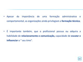 • Apesar    da   importância   de   uma   formação   administrativa    e
  comportamental, as organizações ainda privilegiam a formação técnica;



• É importante também, que o profissional possua ou adquira a
  habilidade de relacionamento e comunicação, capacidade de escutar e
  influenciar o “ seu time”.




                                                                      16
 