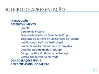ROTEIRO DE APRESENTAÇÃO

  INTRODUÇÃO
  DESENVOLVIMENTO
        Projeto
        Gerente de Projeto
        Responsabilidades do Gerente de Projeto
        Trajetória da carreira de um Gerente de Projeto
        Habilidades e Perfil do Profissional
        Problemas no Gerenciamento de Projetos
        Desafios do Gerente de Produção
        Código de ética do Gerente de Produção
        Cursos disponíveis no mercado
  CONSIDERAÇÕES FINAIS
  REFERÊNCIAS BIBLIOGRAFICAS
                                                          1
 