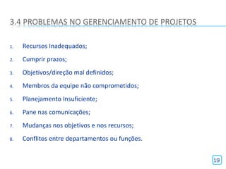 3.4 PROBLEMAS NO GERENCIAMENTO DE PROJETOS

1.   Recursos Inadequados;
2.   Cumprir prazos;
3.   Objetivos/direção mal definidos;
4.   Membros da equipe não comprometidos;
5.   Planejamento Insuficiente;
6.   Pane nas comunicações;
7.   Mudanças nos objetivos e nos recursos;
8.   Conflitos entre departamentos ou funções.


                                                 19
 