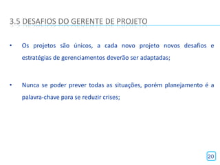 3.5 DESAFIOS DO GERENTE DE PROJETO

•   Os projetos são únicos, a cada novo projeto novos desafios e
    estratégias de gerenciamentos deverão ser adaptadas;



•   Nunca se poder prever todas as situações, porém planejamento é a
    palavra-chave para se reduzir crises;




                                                                 20
 