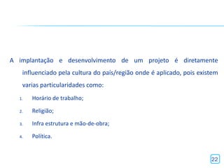 A implantação e desenvolvimento de um projeto é diretamente
   influenciado pela cultura do país/região onde é aplicado, pois existem
   varias particularidades como:
  1.   Horário de trabalho;

  2.   Religião;

  3.   Infra estrutura e mão-de-obra;

  4.   Política.


                                                                      22
 