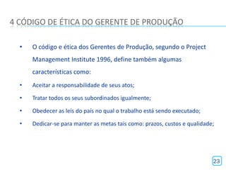 4 CÓDIGO DE ÉTICA DO GERENTE DE PRODUÇÃO

  •   O código e ética dos Gerentes de Produção, segundo o Project
      Management Institute 1996, define também algumas
      características como:
  •   Aceitar a responsabilidade de seus atos;

  •   Tratar todos os seus subordinados igualmente;

  •   Obedecer as leis do país no qual o trabalho está sendo executado;

  •   Dedicar-se para manter as metas tais como: prazos, custos e qualidade;




                                                                           23
 
