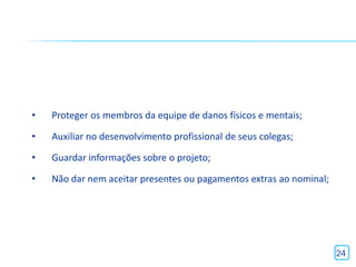 •   Proteger os membros da equipe de danos físicos e mentais;

•   Auxiliar no desenvolvimento profissional de seus colegas;

•   Guardar informações sobre o projeto;

•   Não dar nem aceitar presentes ou pagamentos extras ao nominal;




                                                                     24
 