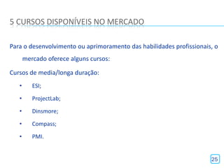 5 CURSOS DISPONÍVEIS NO MERCADO

Para o desenvolvimento ou aprimoramento das habilidades profissionais, o
       mercado oferece alguns cursos:

Cursos de media/longa duração:
   •      ESI;

   •      ProjectLab;

   •      Dinsmore;

   •      Compass;

   •      PMI.


                                                                     25
 