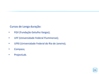 Cursos de Longa duração:
•      FGV (Fundação Getulho Vargas);

•      UFF (Universidade Federal Fluminense);

•      UFRJ (Universidade Federal do Rio de Janeiro);

•      Compass;

•      ProjectLab.




                                                        26
 