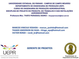 UNIVERSIDADE ESTADUAL DO PARANÁ - CAMPUS DE CAMPO MOURÃO
                DEPARTAMENTO DE ENGENHARIA DE PRODUÇÃO (DEP)
              CURSO DE ENGENHARIA DE PRODUÇÃO AGROINDUSTRIAL
      DISCIPLINA DE PROJETO DO PRODUTO, DO TRABALHO E DAS INSTALAÇÕES
                                 AGROINDUSTRIAIS
          Professora Msc. THAYS PERASSOLI BOIKO – thaysperassoli@bol.com.br




              MARCOS VINICIUS YOSHIDA – marcos_yoshida@hotmail.com
              THIADO ANDERSON DA SILVA – thiago_epa@hotmail.com
              VICTOR RONDI – rondi_br@hotmail.com




                           GERENTE DE PROJETOS


Campus de Campo Mourão
 