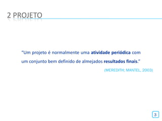 2 PROJETO



   “Um projeto é normalmente uma atividade periódica com
   um conjunto bem definido de almejados resultados finais.”
                                          (MEREDITH; MANTEL, 2003)




                                                                     3
 