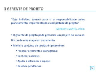 3 GERENTE DE PROJETO

   “Este indivíduo tomará para si a responsabilidade pelos
   planejamento, implementação e completude do projeto.”

                                         (MEREDITH; MANTEL, 2003)

   • O gerente de projeto pode gerenciar um projeto do início ao
   fim ou de uma etapa em andamento;
   • Primeiro conjunto de tarefas é tipicamente:
       • Preparar orçamento e cronograma;
       • Conhecer o cliente;
       • Ajudar a selecionar a equipe;
       • Resolver pendências.
                                                                    5
 