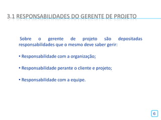 3.1 RESPONSABILIDADES DO GERENTE DE PROJETO


    Sobre o gerente de projeto são depositadas
   responsabilidades que o mesmo deve saber gerir:

   • Responsabilidade com a organização;

   • Responsabilidade perante o cliente e projeto;

   • Responsabilidade com a equipe.




                                                     6
 