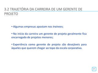 3.2 TRAJETÓRIA DA CARREIRA DE UM GERENTE DE
PROJETO


   • Algumas empresas apostam nos trainees;

   • No início da carreira um gerente de projeto geralmente fica
   encarregado de projetos menores;

   • Experiência como gerente de projeto são desejáveis para
   àqueles que querem chegar ao topo da escala corporativa.




                                                                   7
 