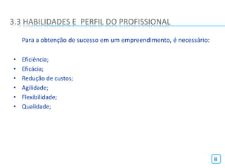 3.3 HABILIDADES E PERFIL DO PROFISSIONAL

    Para a obtenção de sucesso em um empreendimento, é necessário:

•   Eficiência;
•   Eficácia;
•   Redução de custos;
•   Agilidade;
•   Flexibilidade;
•   Qualidade;




                                                                     8
 