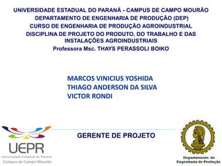 UNIVERSIDADE ESTADUAL DO PARANÁ - CAMPUS DE CAMPO MOURÃO
           DEPARTAMENTO DE ENGENHARIA DE PRODUÇÃO (DEP)
         CURSO DE ENGENHARIA DE PRODUÇÃO AGROINDUSTRIAL
        DISCIPLINA DE PROJETO DO PRODUTO, DO TRABALHO E DAS
                     INSTALAÇÕES AGROINDUSTRIAIS
                 Professora Msc. THAYS PERASSOLI BOIKO




                         MARCOS VINICIUS YOSHIDA
                         THIAGO ANDERSON DA SILVA
                         VICTOR RONDI




                           GERENTE DE PROJETO


Campus de Campo Mourão
 