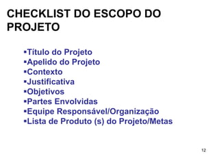 CHECKLIST DO ESCOPO DO
PROJETO

  Título do Projeto
  Apelido do Projeto
  Contexto
  Justificativa
  Objetivos
  Partes Envolvidas
  Equipe Responsável/Organização
  Lista de Produto (s) do Projeto/Metas


                                           12
 