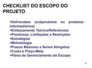 CHECKLIST DO ESCOPO DO
PROJETO

  Deliverabes (subprodutos ou produtos
  intermediários)
  Embasamento Teórico/Referências
  Premissas, Limitações e Restrições
  Estratégias
  Metodologia
  Prazos Máximos a Serem Atingidos
  Custo e Preço-Meta
  Plano de Gerenciamento do Escopo

                                          13
 