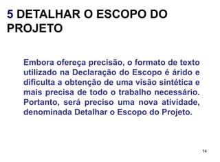 5 DETALHAR O ESCOPO DO
PROJETO

  Embora ofereça precisão, o formato de texto
  utilizado na Declaração do Escopo é árido e
  dificulta a obtenção de uma visão sintética e
  mais precisa de todo o trabalho necessário.
  Portanto, será preciso uma nova atividade,
  denominada Detalhar o Escopo do Projeto.



                                                  14
 
