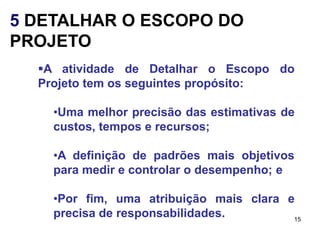 5 DETALHAR O ESCOPO DO
PROJETO
  A atividade de Detalhar o Escopo do
  Projeto tem os seguintes propósito:

    •Uma melhor precisão das estimativas de
    custos, tempos e recursos;

    •A definição de padrões mais objetivos
    para medir e controlar o desempenho; e

    •Por fim, uma atribuição mais clara e
    precisa de responsabilidades.        15
 