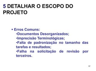 5 DETALHAR O ESCOPO DO
PROJETO


   Erros Comuns:
     •Documentos Desorganizados;
     •Imprecisão Terminológicas;
     •Falta de padronização no tamanho das
     tarefas e resultados;
     •Falha na solicitação de revisão por
     terceiros.

                                         17
 