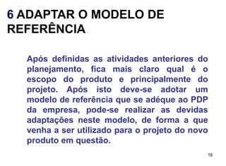 6 ADAPTAR O MODELO DE
REFERÊNCIA

  Após definidas as atividades anteriores do
  planejamento, fica mais claro qual é o
  escopo do produto e principalmente do
  projeto. Após isto deve-se adotar um
  modelo de referência que se adéque ao PDP
  da empresa, pode-se realizar as devidas
  adaptações neste modelo, de forma a que
  venha a ser utilizado para o projeto do novo
  produto em questão.
                                             18
 