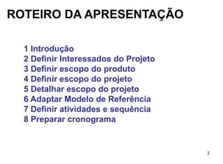 ROTEIRO DA APRESENTAÇÃO

  1 Introdução
  2 Definir Interessados do Projeto
  3 Definir escopo do produto
  4 Definir escopo do projeto
  5 Detalhar escopo do projeto
  6 Adaptar Modelo de Referência
  7 Definir atividades e sequência
  8 Preparar cronograma


                                      2
 
