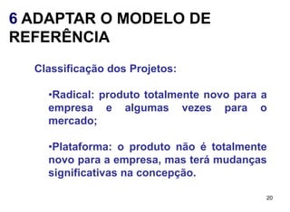 6 ADAPTAR O MODELO DE
REFERÊNCIA
  Classificação dos Projetos:

    •Radical: produto totalmente novo para a
    empresa e algumas vezes para o
    mercado;

    •Plataforma: o produto não é totalmente
    novo para a empresa, mas terá mudanças
    significativas na concepção.

                                           20
 