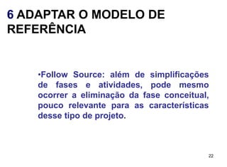6 ADAPTAR O MODELO DE
REFERÊNCIA


    •Follow Source: além de simplificações
    de fases e atividades, pode mesmo
    ocorrer a eliminação da fase conceitual,
    pouco relevante para as características
    desse tipo de projeto.



                                           22
 