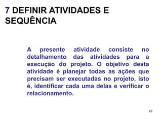 7 DEFINIR ATIVIDADES E
SEQUÊNCIA


    A presente atividade consiste no
    detalhamento das atividades para a
    execução do projeto. O objetivo desta
    atividade é planejar todas as ações que
    precisam ser executadas no projeto, isto
    é, identificar cada uma delas e verificar o
    relacionamento.

                                              23
 