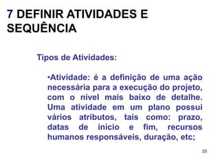 7 DEFINIR ATIVIDADES E
SEQUÊNCIA

    Tipos de Atividades:

      •Atividade: é a definição de uma ação
      necessária para a execução do projeto,
      com o nível mais baixo de detalhe.
      Uma atividade em um plano possui
      vários atributos, tais como: prazo,
      datas de início e fim, recursos
      humanos responsáveis, duração, etc;
                                           25
 
