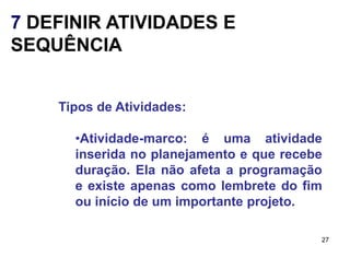 7 DEFINIR ATIVIDADES E
SEQUÊNCIA


    Tipos de Atividades:

      •Atividade-marco: é uma atividade
      inserida no planejamento e que recebe
      duração. Ela não afeta a programação
      e existe apenas como lembrete do fim
      ou início de um importante projeto.

                                          27
 