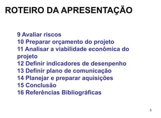 ROTEIRO DA APRESENTAÇÃO

  9 Avaliar riscos
  10 Preparar orçamento do projeto
  11 Analisar a viabilidade econômica do
  projeto
  12 Definir indicadores de desenpenho
  13 Definir plano de comunicação
  14 Planejar e preparar aquisições
  15 Conclusão
  16 Referências Bibliográficas

                                           3
 