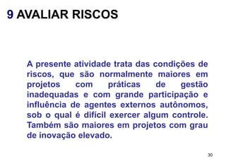 9 AVALIAR RISCOS


  A presente atividade trata das condições de
  riscos, que são normalmente maiores em
  projetos    com      práticas   de   gestão
  inadequadas e com grande participação e
  influência de agentes externos autônomos,
  sob o qual é difícil exercer algum controle.
  Também são maiores em projetos com grau
  de inovação elevado.

                                             30
 