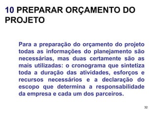 10 PREPARAR ORÇAMENTO DO
PROJETO

  Para a preparação do orçamento do projeto
  todas as informações do planejamento são
  necessárias, mas duas certamente são as
  mais utilizadas: o cronograma que sintetiza
  toda a duração das atividades, esforços e
  recursos necessários e a declaração do
  escopo que determina a responsabilidade
  da empresa e cada um dos parceiros.

                                            32
 