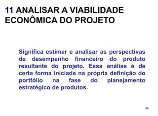 11 ANALISAR A VIABILIDADE
ECONÔMICA DO PROJETO


  Significa estimar e analisar as perspectivas
  de desempenho financeiro do produto
  resultante do projeto. Essa análise é de
  certa forma iniciada na própria definição do
  portfólio   na    fase    do   planejamento
  estratégico de produtos.


                                             34
 