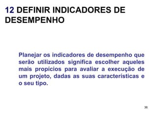 12 DEFINIR INDICADORES DE
DESEMPENHO



  Planejar os indicadores de desempenho que
  serão utilizados significa escolher aqueles
  mais propícios para avaliar a execução de
  um projeto, dadas as suas características e
  o seu tipo.


                                            36
 