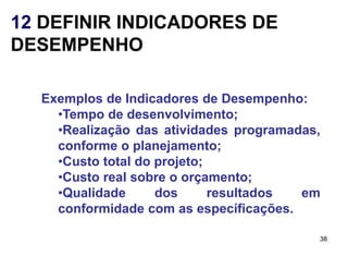 12 DEFINIR INDICADORES DE
DESEMPENHO

  Exemplos de Indicadores de Desempenho:
    •Tempo de desenvolvimento;
    •Realização das atividades programadas,
    conforme o planejamento;
    •Custo total do projeto;
    •Custo real sobre o orçamento;
    •Qualidade      dos      resultados em
    conformidade com as específicações.

                                          38
 