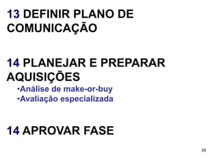 13 DEFINIR PLANO DE
COMUNICAÇÃO

14 PLANEJAR E PREPARAR
AQUISIÇÕES
 •Análise de make-or-buy
 •Avaliação especializada



14 APROVAR FASE
                            39
 