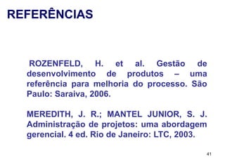REFERÊNCIAS


   ROZENFELD, H. et al. Gestão de
  desenvolvimento de produtos – uma
  referência para melhoria do processo. São
  Paulo: Saraiva, 2006.

  MEREDITH, J. R.; MANTEL JUNIOR, S. J.
  Administração de projetos: uma abordagem
  gerencial. 4 ed. Rio de Janeiro: LTC, 2003.

                                            41
 